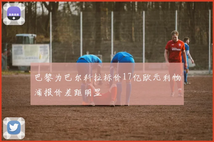 巴黎为巴尔科拉标价17亿欧元利物浦报价差距明显