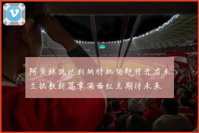 阿莫林抵达利纳特机场即将开启米兰执教新篇章满面红光期待未来