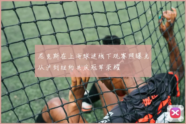 尼克斯在上海球迷线下观赛照曝光从沪到纽约共庆冠军荣耀