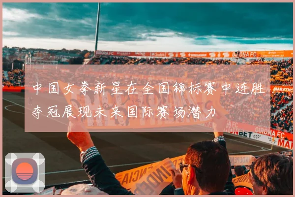 中国女拳新星在全国锦标赛中连胜夺冠展现未来国际赛场潜力