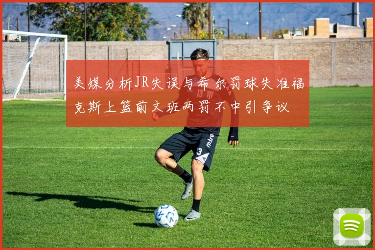 美媒分析JR失误与希尔罚球失准福克斯上篮前文班两罚不中引争议