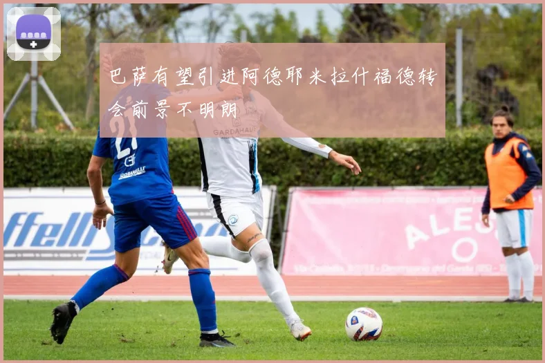 巴萨有望引进阿德耶米拉什福德转会前景不明朗