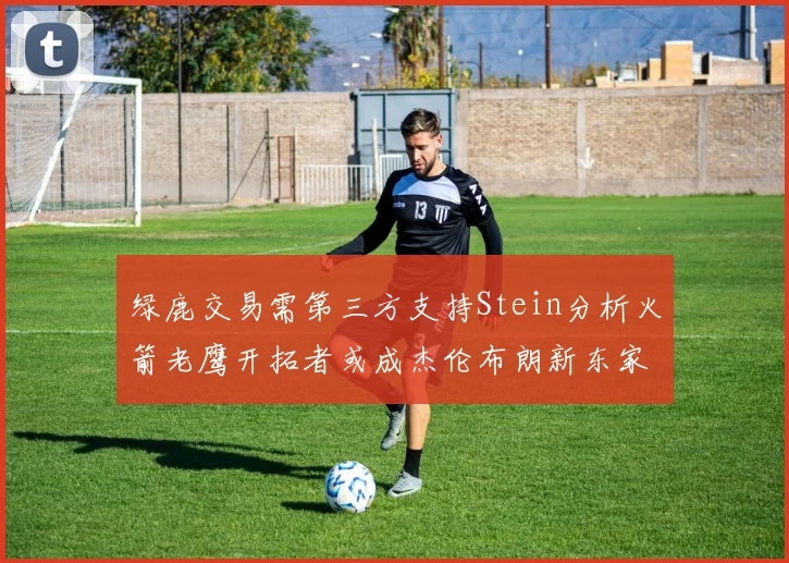 绿鹿交易需第三方支持Stein分析火箭老鹰开拓者或成杰伦布朗新东家