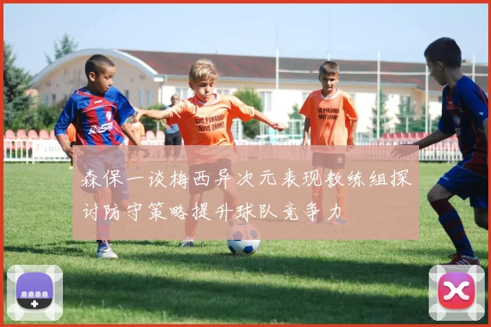 森保一谈梅西异次元表现教练组探讨防守策略提升球队竞争力