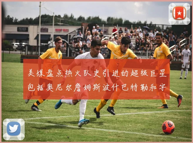 美媒盘点热火队史引进的超级巨星包括奥尼尔詹姆斯波什巴特勒和字母哥