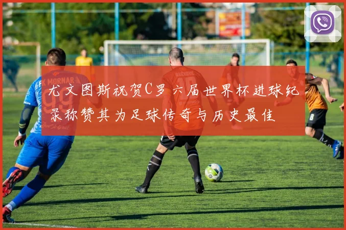 尤文图斯祝贺C罗六届世界杯进球纪录称赞其为足球传奇与历史最佳