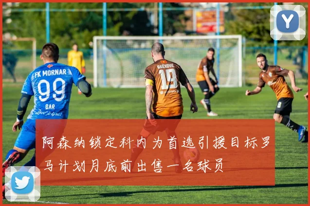 阿森纳锁定科内为首选引援目标罗马计划月底前出售一名球员