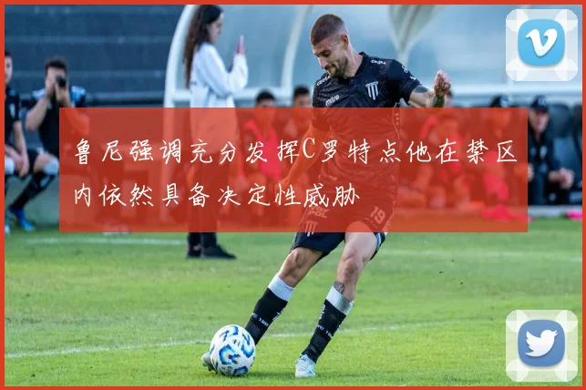 鲁尼强调充分发挥C罗特点他在禁区内依然具备决定性威胁