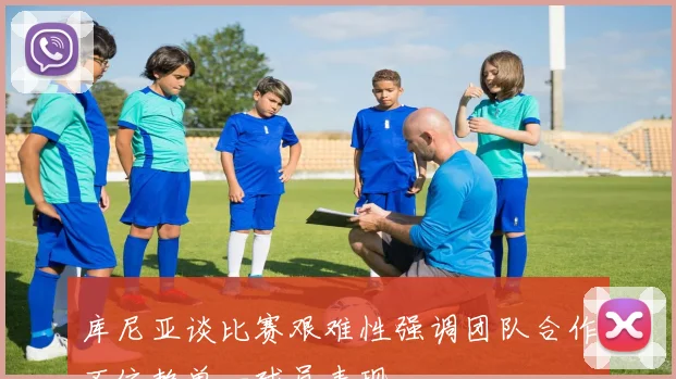 库尼亚谈比赛艰难性强调团队合作不依赖单一球员表现