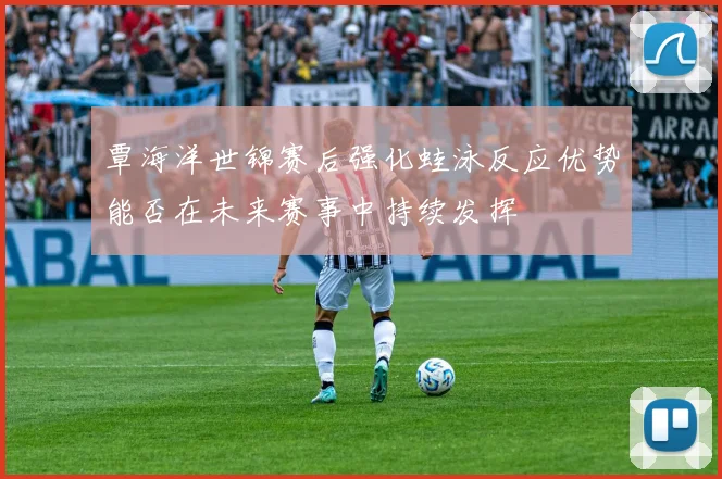 覃海洋世锦赛后强化蛙泳反应优势能否在未来赛事中持续发挥