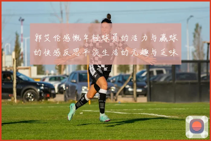 郭艾伦感慨年轻球员的活力与赢球的快感反思平淡生活的无趣与乏味
