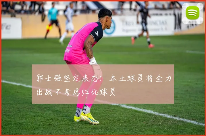 郭士强坚定表态：本土球员将全力出战不考虑归化球员