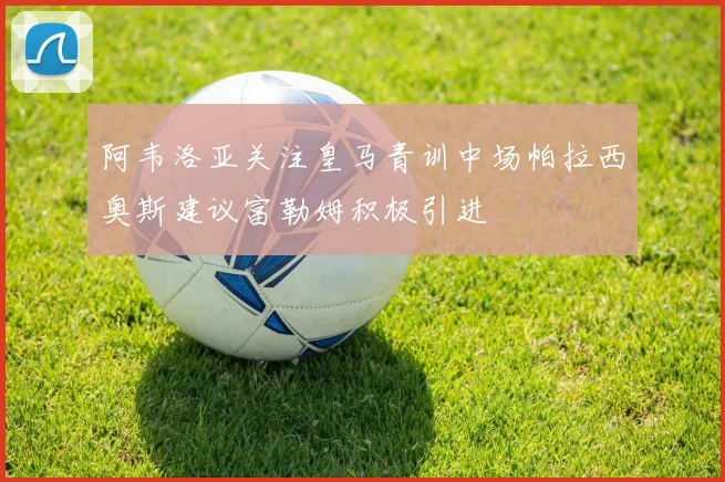 阿韦洛亚关注皇马青训中场帕拉西奥斯建议富勒姆积极引进