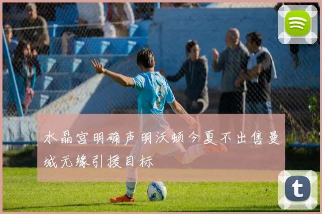 水晶宫明确声明沃顿今夏不出售曼城无缘引援目标