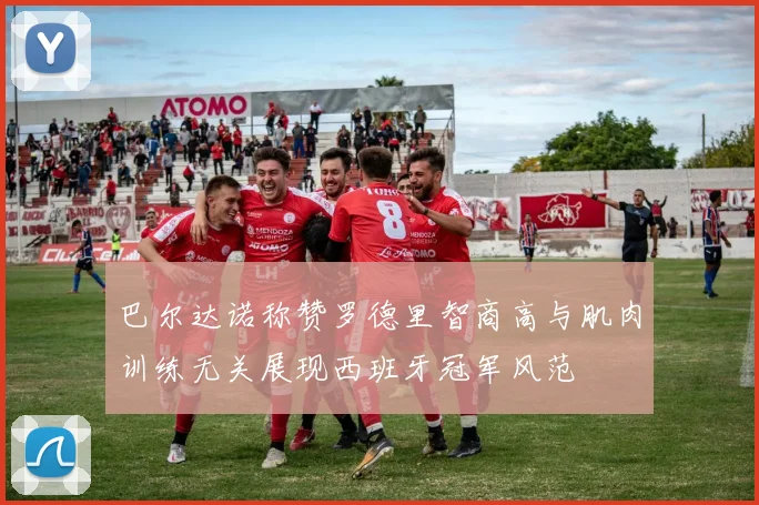 巴尔达诺称赞罗德里智商高与肌肉训练无关展现西班牙冠军风范