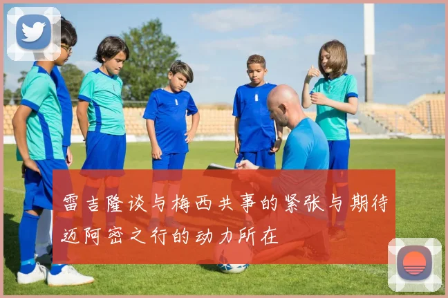 雷吉隆谈与梅西共事的紧张与期待迈阿密之行的动力所在