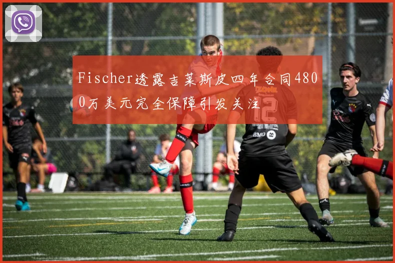 Fischer透露吉莱斯皮四年合同4800万美元完全保障引发关注